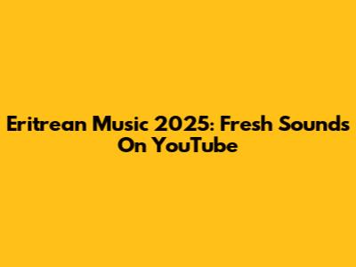 Eritrean Music 2025: Fresh Sounds On YouTube