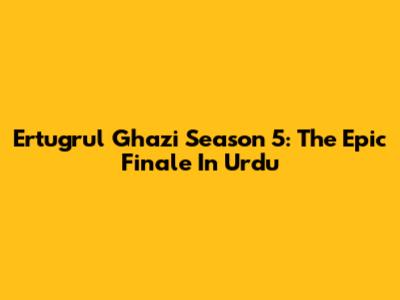 Ertugrul Ghazi Season 5: The Epic Finale In Urdu
