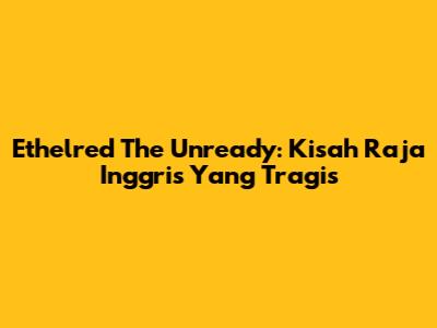 Ethelred The Unready: Kisah Raja Inggris Yang Tragis