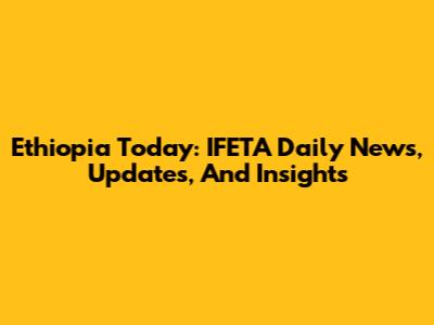 Ethiopia Today: IFETA Daily News, Updates, And Insights