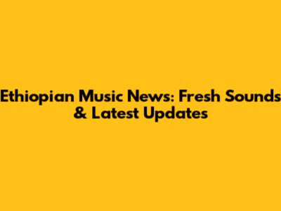 Ethiopian Music News: Fresh Sounds & Latest Updates