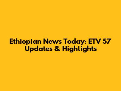 Ethiopian News Today: ETV 57 Updates & Highlights