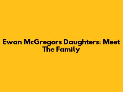 Ewan McGregor's Daughters: Meet The Family