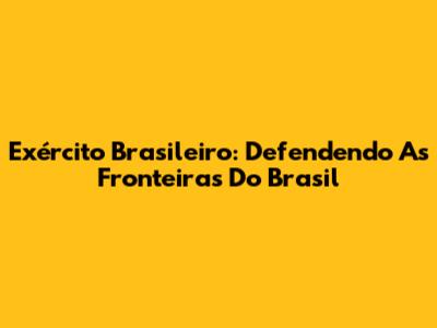 Exército Brasileiro: Defendendo As Fronteiras Do Brasil