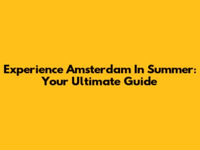 Experience Amsterdam In Summer: Your Ultimate Guide