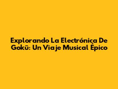 Explorando La Electrónica De Gokū: Un Viaje Musical Épico