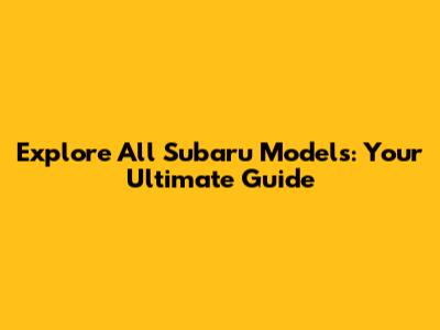 Explore All Subaru Models: Your Ultimate Guide