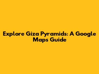 Explore Giza Pyramids: A Google Maps Guide