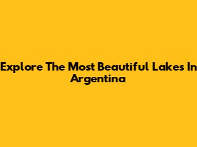 Explore The Most Beautiful Lakes In Argentina