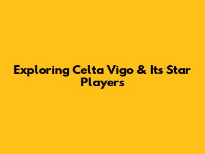 Exploring Celta Vigo & Its Star Players