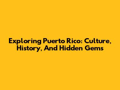 Exploring Puerto Rico: Culture, History, And Hidden Gems