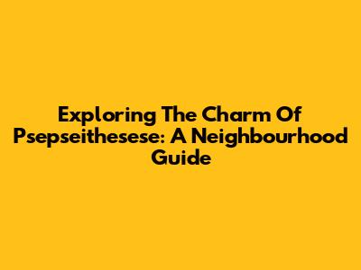 Exploring The Charm Of Psepseithesese: A Neighbourhood Guide