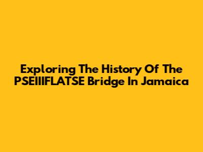 Exploring The History Of The PSEIIIFLATSE Bridge In Jamaica