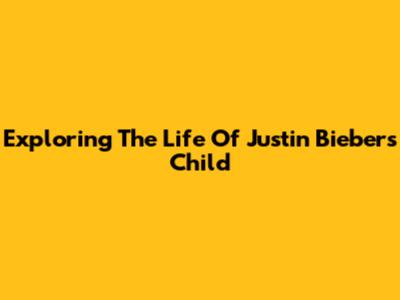 Exploring The Life Of Justin Bieber's Child