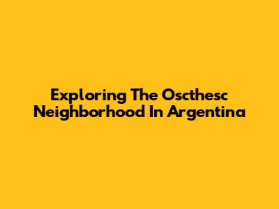 Exploring The Oscthesc Neighborhood In Argentina