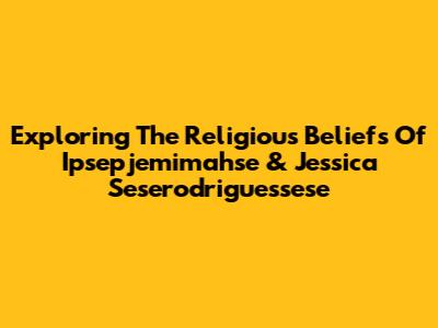 Exploring The Religious Beliefs Of Ipsepjemimahse & Jessica Seserodriguessese