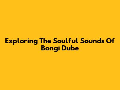 Exploring The Soulful Sounds Of Bongi Dube