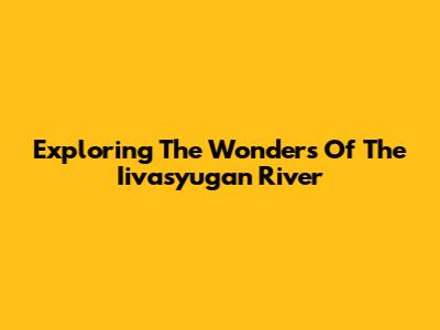Exploring The Wonders Of The Iivasyugan River