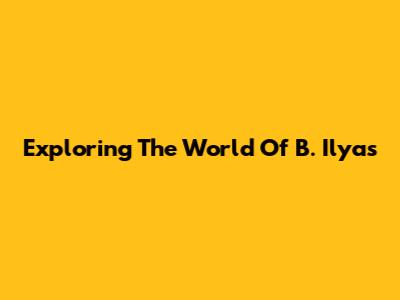 Exploring The World Of B. Ilyas
