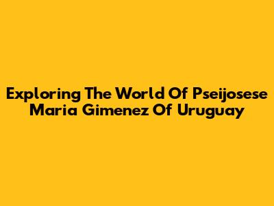 Exploring The World Of Pseijosese Maria Gimenez Of Uruguay