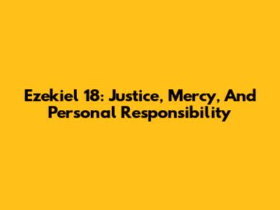 Ezekiel 18: Justice, Mercy, And Personal Responsibility