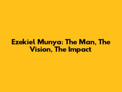 Ezekiel Munya: The Man, The Vision, The Impact