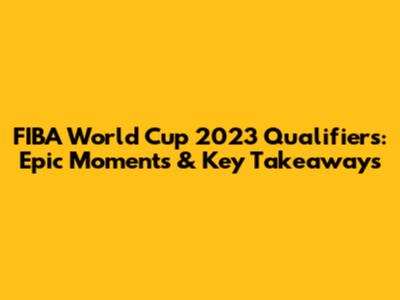 FIBA World Cup 2023 Qualifiers: Epic Moments & Key Takeaways