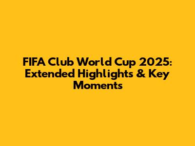FIFA Club World Cup 2025: Extended Highlights & Key Moments