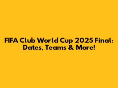 FIFA Club World Cup 2025 Final: Dates, Teams & More!