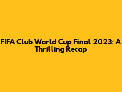 FIFA Club World Cup Final 2023: A Thrilling Recap