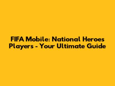 FIFA Mobile: National Heroes Players - Your Ultimate Guide