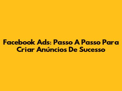 Facebook Ads: Passo A Passo Para Criar Anúncios De Sucesso