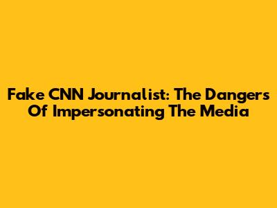 Fake CNN Journalist: The Dangers Of Impersonating The Media