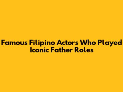 Famous Filipino Actors Who Played Iconic Father Roles