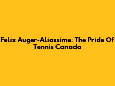Felix Auger-Aliassime: The Pride Of Tennis Canada