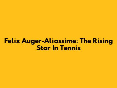 Felix Auger-Aliassime: The Rising Star In Tennis