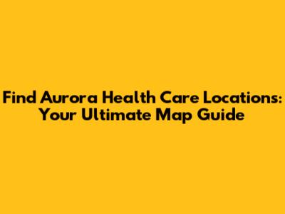 Find Aurora Health Care Locations: Your Ultimate Map Guide