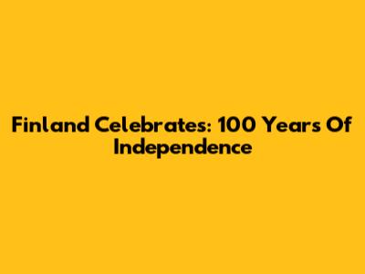 Finland Celebrates: 100 Years Of Independence
