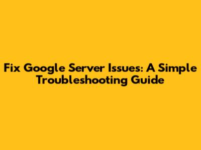 Fix Google Server Issues: A Simple Troubleshooting Guide