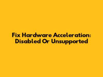 Fix Hardware Acceleration: Disabled Or Unsupported