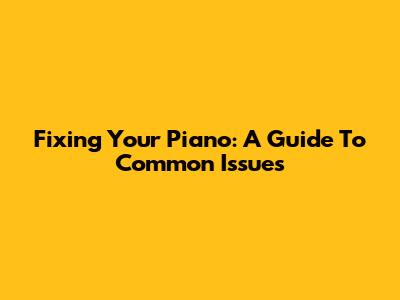 Fixing Your Piano: A Guide To Common Issues