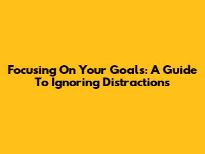 Focusing On Your Goals: A Guide To Ignoring Distractions