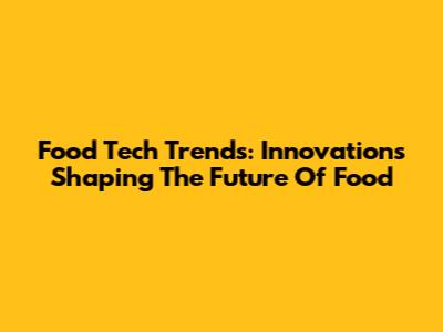 Food Tech Trends: Innovations Shaping The Future Of Food