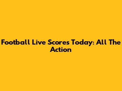 Football Live Scores Today: All The Action