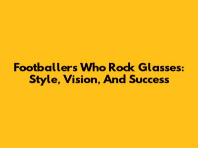 Footballers Who Rock Glasses: Style, Vision, And Success
