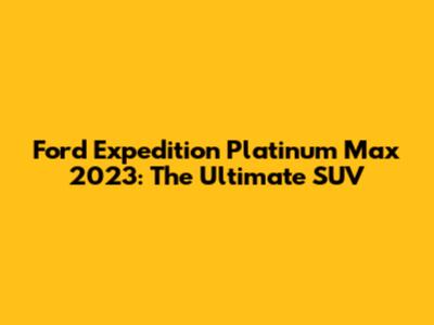 Ford Expedition Platinum Max 2023: The Ultimate SUV