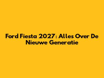 Ford Fiesta 2027: Alles Over De Nieuwe Generatie