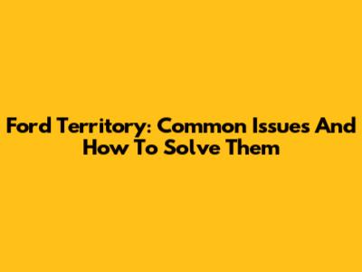 Ford Territory: Common Issues And How To Solve Them