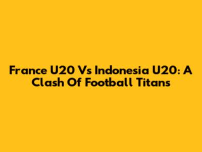 France U20 Vs Indonesia U20: A Clash Of Football Titans