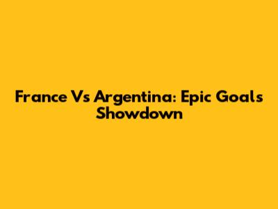 France Vs Argentina: Epic Goals Showdown